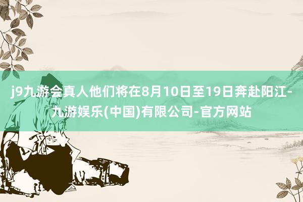 j9九游会真人他们将在8月10日至19日奔赴阳江-九游娱乐(中国)有限公司-官方网站