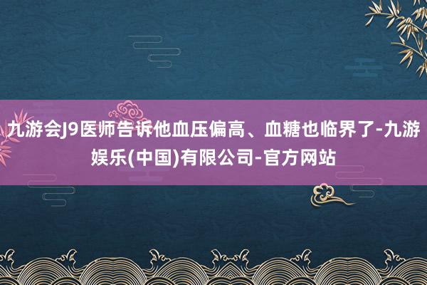 九游会J9医师告诉他血压偏高、血糖也临界了-九游娱乐(中国)有限公司-官方网站