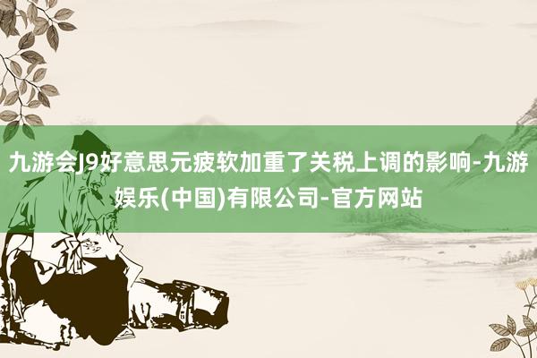 九游会J9好意思元疲软加重了关税上调的影响-九游娱乐(中国)有限公司-官方网站