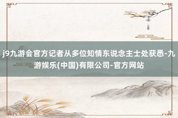 j9九游会官方记者从多位知情东说念主士处获悉-九游娱乐(中国)有限公司-官方网站