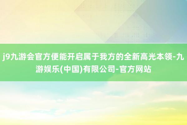 j9九游会官方便能开启属于我方的全新高光本领-九游娱乐(中国)有限公司-官方网站