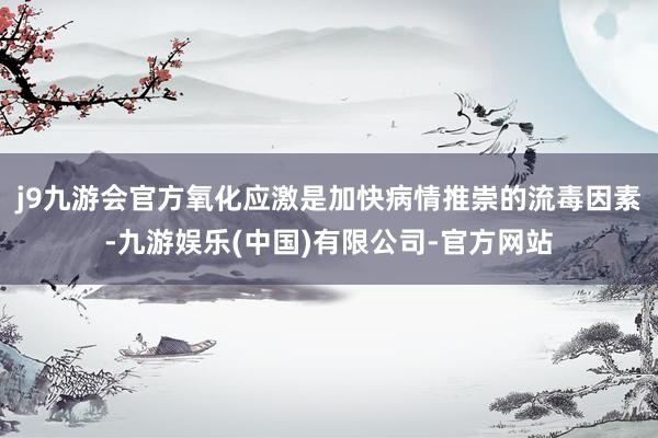 j9九游会官方氧化应激是加快病情推崇的流毒因素-九游娱乐(中国)有限公司-官方网站