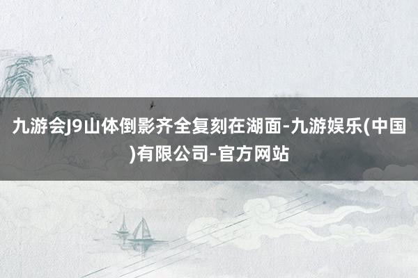 九游会J9山体倒影齐全复刻在湖面-九游娱乐(中国)有限公司-官方网站