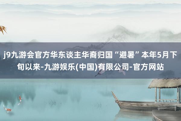 j9九游会官方华东谈主华裔归国“避暑”本年5月下旬以来-九游娱乐(中国)有限公司-官方网站