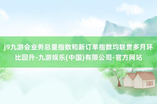 j9九游会业务总量指数和新订单指数均联贯多月环比回升-九游娱乐(中国)有限公司-官方网站