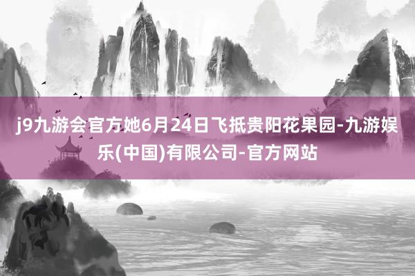 j9九游会官方她6月24日飞抵贵阳花果园-九游娱乐(中国)有限公司-官方网站