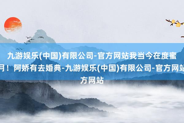 九游娱乐(中国)有限公司-官方网站我当今在度蜜月！阿娇有去婚典-九游娱乐(中国)有限公司-官方网站