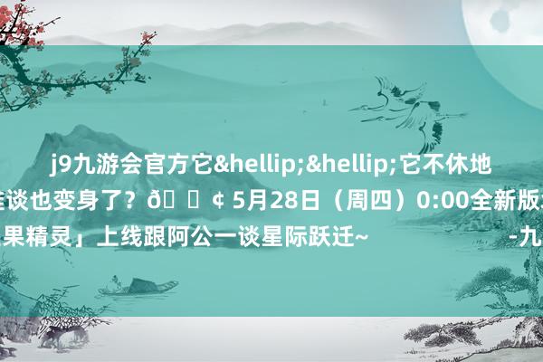 j9九游会官方它&hellip;&hellip;它不休地向阿公的大脑内奔涌而来呀！阿公难谈也变身了？📢 5月28日（周四）0:00全新版块「奇遇果精灵」上线跟阿公一谈星际跃迁~                      -九游娱乐(中国)有限公司-官方网站