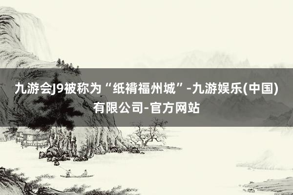 九游会J9被称为“纸褙福州城”-九游娱乐(中国)有限公司-官方网站