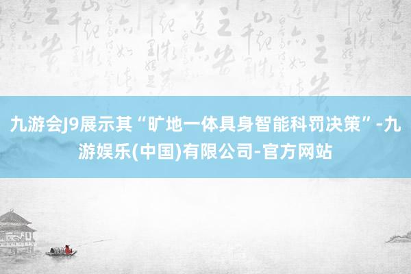 九游会J9展示其“旷地一体具身智能科罚决策”-九游娱乐(中国)有限公司-官方网站
