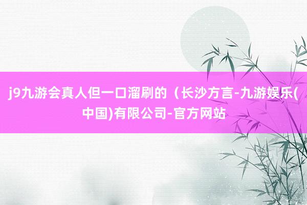 j9九游会真人但一口溜刷的(长沙方言-九游娱乐(中国)有限公司-官方网站