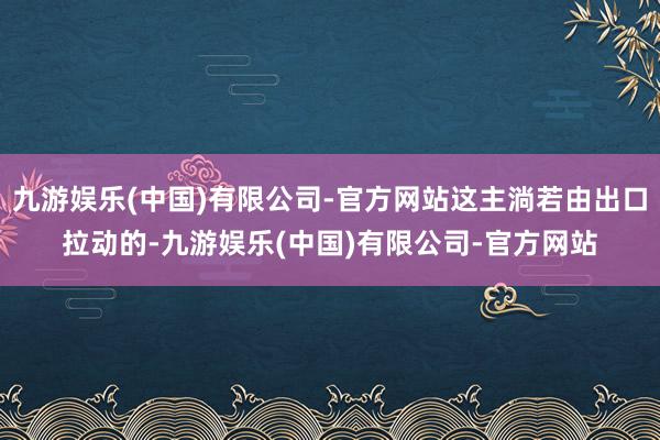 九游娱乐(中国)有限公司-官方网站这主淌若由出口拉动的-九游娱乐(中国)有限公司-官方网站