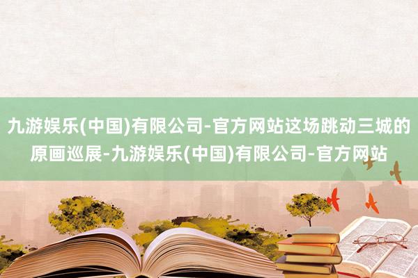 九游娱乐(中国)有限公司-官方网站这场跳动三城的原画巡展-九游娱乐(中国)有限公司-官方网站