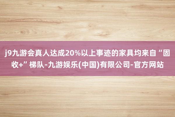 j9九游会真人达成20%以上事迹的家具均来自“固收+”梯队-九游娱乐(中国)有限公司-官方网站