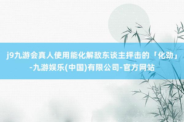 j9九游会真人使用能化解敌东谈主抨击的「化劲」-九游娱乐(中国)有限公司-官方网站