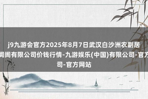 j9九游会官方2025年8月7日武汉白沙洲农副居品大阛阓有限公司价钱行情-九游娱乐(中国)有限公司-官方网站