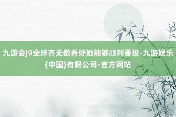 九游会J9全球齐无数看好她能够顺利晋级-九游娱乐(中国)有限公司-官方网站