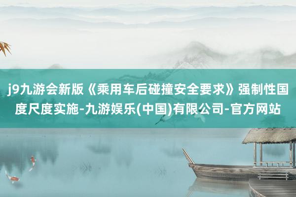 j9九游会新版《乘用车后碰撞安全要求》强制性国度尺度实施-九游娱乐(中国)有限公司-官方网站