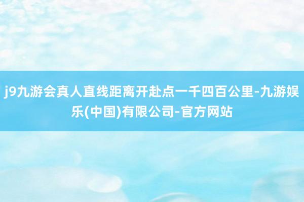 j9九游会真人直线距离开赴点一千四百公里-九游娱乐(中国)有限公司-官方网站