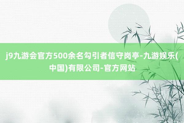 j9九游会官方500余名勾引者信守岗亭-九游娱乐(中国)有限公司-官方网站