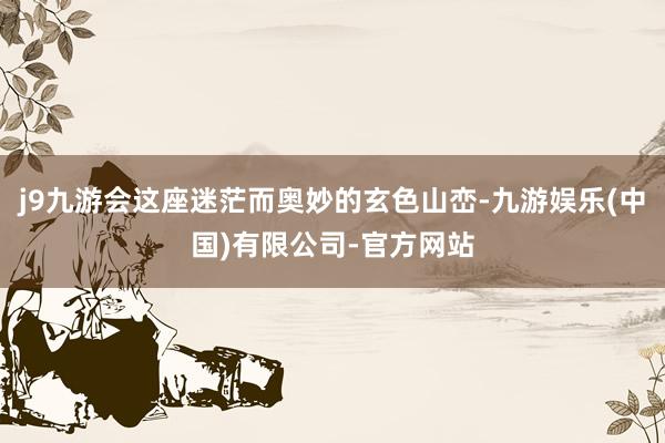 j9九游会这座迷茫而奥妙的玄色山峦-九游娱乐(中国)有限公司-官方网站