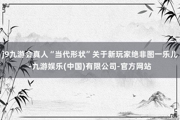 j9九游会真人“当代形状”关于新玩家绝非图一乐儿-九游娱乐(中国)有限公司-官方网站