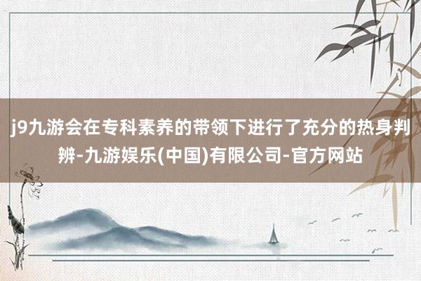 j9九游会在专科素养的带领下进行了充分的热身判辨-九游娱乐(中国)有限公司-官方网站