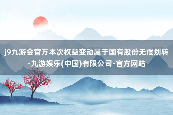 j9九游会官方本次权益变动属于国有股份无偿划转-九游娱乐(中国)有限公司-官方网站