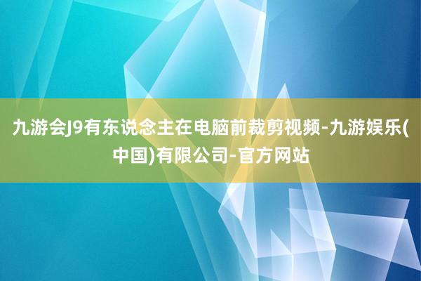 九游会J9有东说念主在电脑前裁剪视频-九游娱乐(中国)有限公司-官方网站