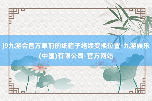 j9九游会官方眼前的纸箱子络续变换位置-九游娱乐(中国)有限公司-官方网站