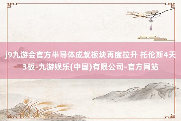 j9九游会官方半导体成就板块再度拉升 托伦斯4天3板-九游娱乐(中国)有限公司-官方网站