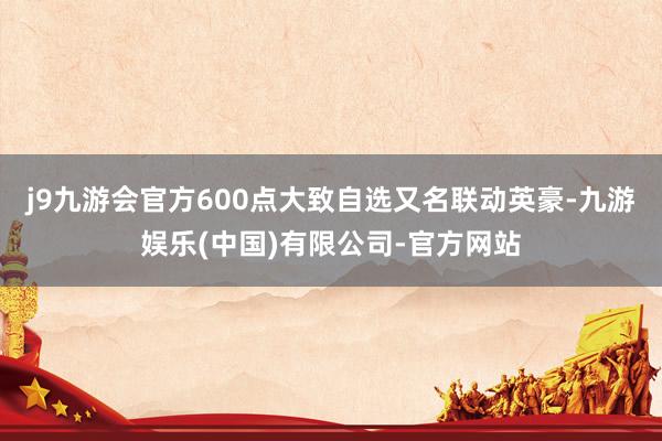 j9九游会官方600点大致自选又名联动英豪-九游娱乐(中国)有限公司-官方网站