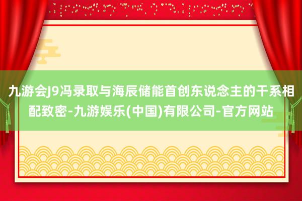 九游会J9冯录取与海辰储能首创东说念主的干系相配致密-九游娱乐(中国)有限公司-官方网站