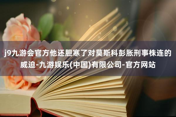 j9九游会官方他还胆寒了对莫斯科彭胀刑事株连的威迫-九游娱乐(中国)有限公司-官方网站
