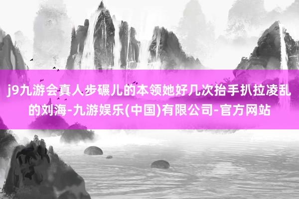 j9九游会真人步碾儿的本领她好几次抬手扒拉凌乱的刘海-九游娱乐(中国)有限公司-官方网站