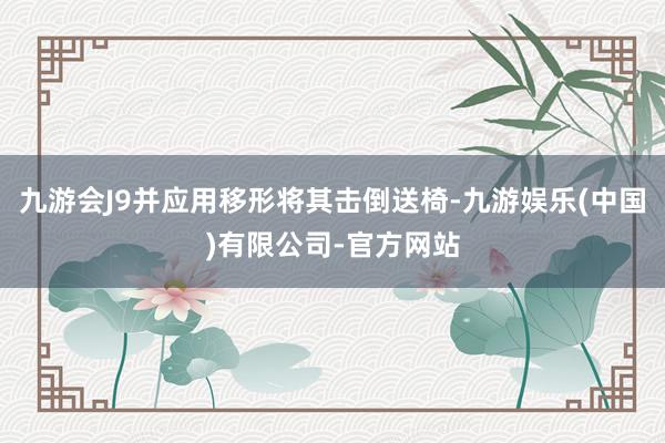 九游会J9并应用移形将其击倒送椅-九游娱乐(中国)有限公司-官方网站