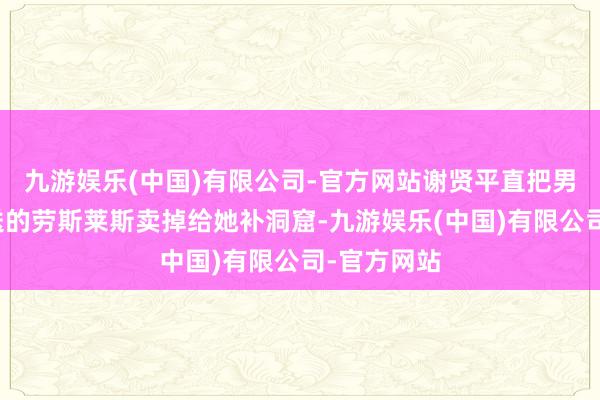 九游娱乐(中国)有限公司-官方网站谢贤平直把男儿谢霆锋送的劳斯莱斯卖掉给她补洞窟-九游娱乐(中国)有限公司-官方网站
