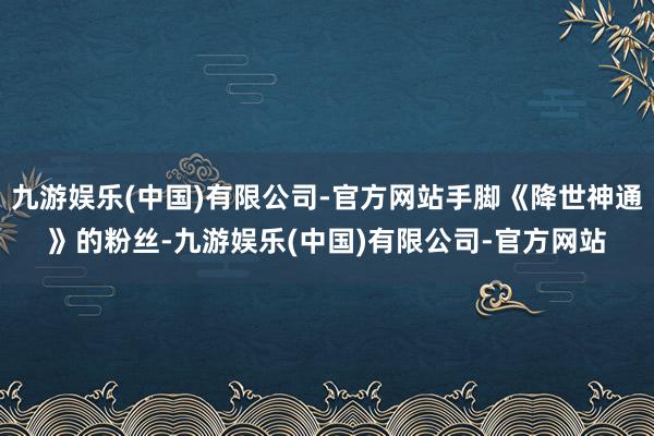 九游娱乐(中国)有限公司-官方网站手脚《降世神通》的粉丝-九游娱乐(中国)有限公司-官方网站
