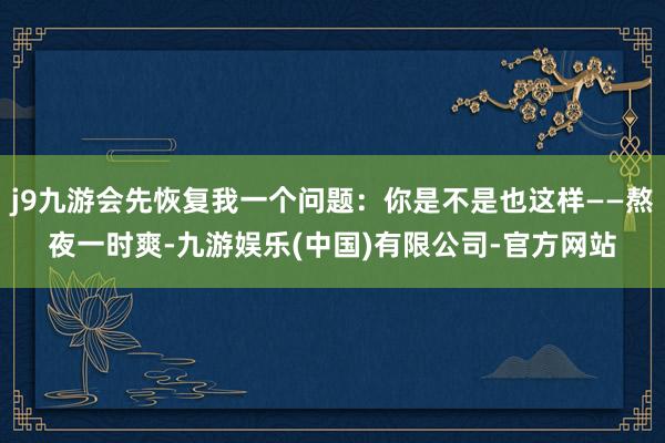 j9九游会先恢复我一个问题：你是不是也这样——熬夜一时爽-九游娱乐(中国)有限公司-官方网站