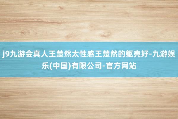 j9九游会真人王楚然太性感王楚然的躯壳好-九游娱乐(中国)有限公司-官方网站