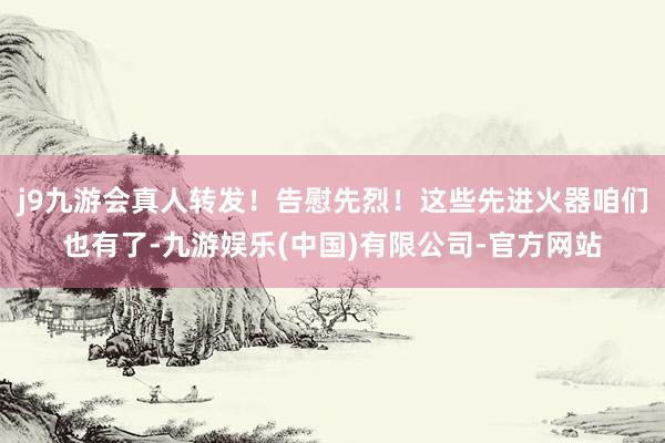 j9九游会真人转发！告慰先烈！这些先进火器咱们也有了-九游娱乐(中国)有限公司-官方网站