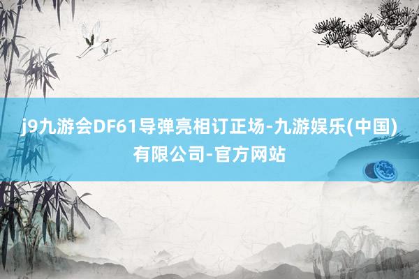 j9九游会DF61导弹亮相订正场-九游娱乐(中国)有限公司-官方网站