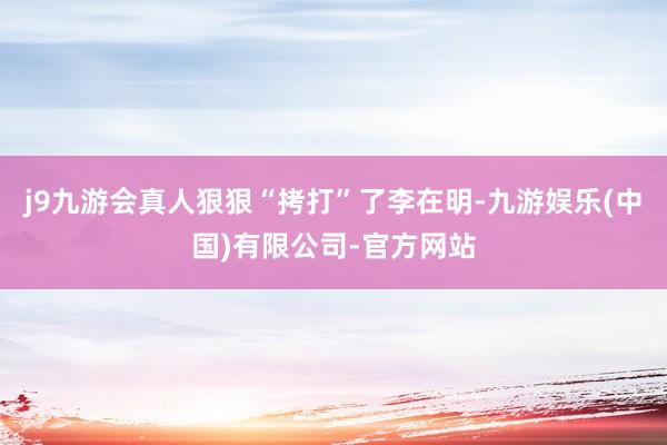 j9九游会真人狠狠“拷打”了李在明-九游娱乐(中国)有限公司-官方网站