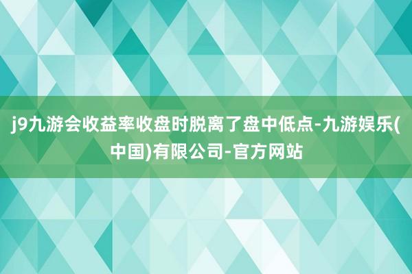 j9九游会收益率收盘时脱离了盘中低点-九游娱乐(中国)有限公司-官方网站