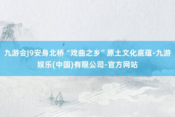 九游会J9安身北桥“戏曲之乡”原土文化底蕴-九游娱乐(中国)有限公司-官方网站
