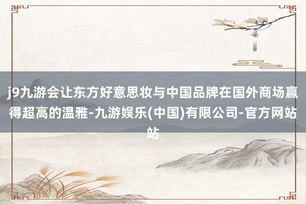 j9九游会让东方好意思妆与中国品牌在国外商场赢得超高的温雅-九游娱乐(中国)有限公司-官方网站