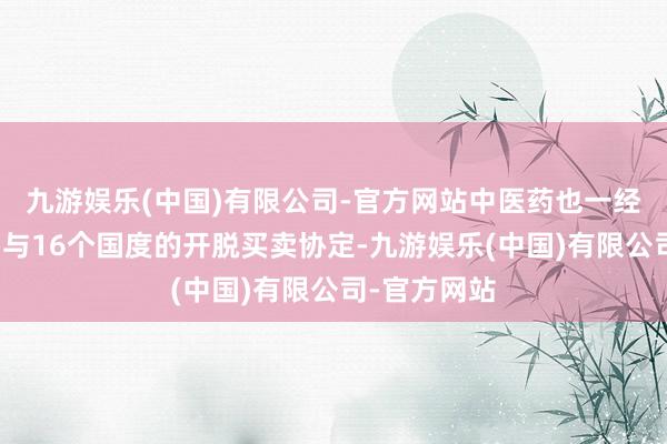 九游娱乐(中国)有限公司-官方网站中医药也一经纳入了我国与16个国度的开脱买卖协定-九游娱乐(中国)有限公司-官方网站