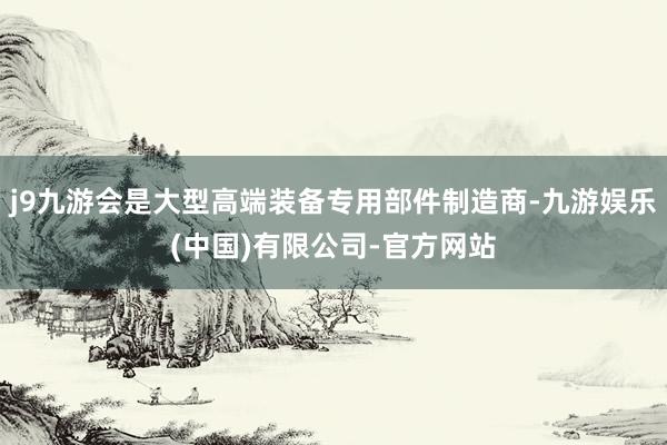 j9九游会是大型高端装备专用部件制造商-九游娱乐(中国)有限公司-官方网站