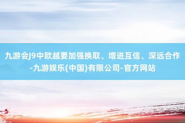 九游会J9中欧越要加强换取、增进互信、深远合作-九游娱乐(中国)有限公司-官方网站