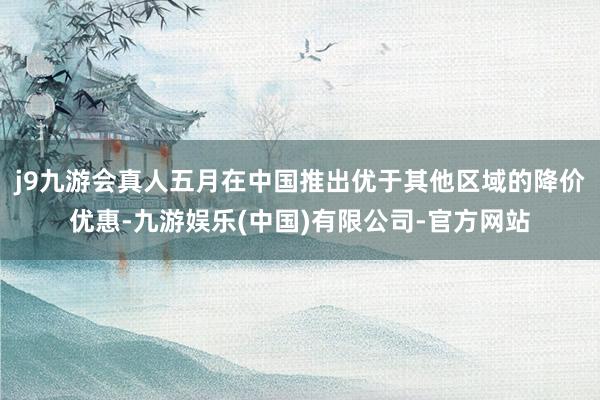 j9九游会真人五月在中国推出优于其他区域的降价优惠-九游娱乐(中国)有限公司-官方网站